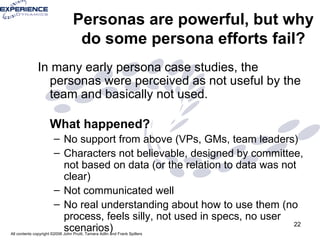 Personas are powerful, but why do some persona efforts fail? In many early persona case studies, the personas were perceived as not useful by the team and basically not used.  What happened?  No support from above (VPs, GMs, team leaders) Characters not believable, designed by committee, not based on data (or the relation to data was not clear) Not communicated well No real understanding about how to use them (no process, feels silly, not used in specs, no user scenarios) 