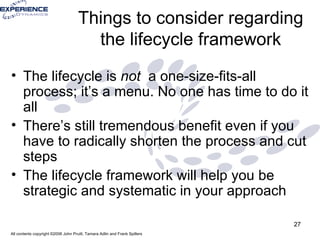 Things to consider regarding the lifecycle framework The lifecycle is  not  a one-size-fits-all process; it’s a menu. No one has time to do it all There’s still tremendous benefit even if you have to radically shorten the process and cut steps The lifecycle framework will help you be strategic and systematic in your approach 
