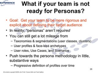 What if your team is not ready for Personas? Goal:  Get your team to be more rigorous and explicit about defining their target audience In reality, “personas” aren’t  required You can still get a lot mileage from  Taxonomies & segmentations (user classes, clusters) User profiles & face-less archetypes User roles, Use Cases, and Scenarios Push towards the persona methodology in little, substantive ways Progressive definition of profiles over time 
