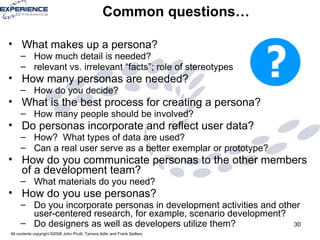 Common questions… What makes up a persona? How much detail is needed?  relevant vs. irrelevant “facts”; role of stereotypes How many personas are needed?  How do you decide? What is the best process for creating a persona?  How many people should be involved? Do personas incorporate and reflect user data?  How?  What types of data are used?  Can a real user serve as a better exemplar or prototype? How do you communicate personas to the other members of a development team?  What materials do you need?  How do you use personas?  Do you incorporate personas in development activities and other user-centered research, for example, scenario development?  Do designers as well as developers utilize them?   