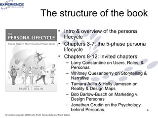 The structure of the book Intro & overview of the persona lifecycle Chapters 3-7: the 5-phase persona lifecycle Chapters 8-12: invited chapters: Larry Constantine on Users, Roles, & Personas Whitney Quesenberry on Storytelling & Narrative Tamara Adlin & Holly Jamesen on Reality & Design Maps Bob Barlow-Busch on Marketing v. Design Personas Jonathan Grudin on the Psychology behind Personas. 
