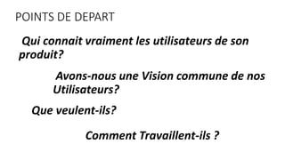 POINTS DE DEPART
Qui connait vraiment les utilisateurs de son
produit?
Avons-nous une Vision commune de nos
Utilisateurs?
...