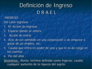 Definición de IngresoDefinición de Ingreso
D R A E LD R A E L
“INGRESO”“INGRESO”
Del Latín ingresosDel Latín ingresos
1.1. M. Acción de ingresarM. Acción de ingresar
2.2. Espacio donde se enteraEspacio donde se entera
3. Acción de entrar3. Acción de entrar
4. Acto de ser admitido en una corporación o de empezar a4. Acto de ser admitido en una corporación o de empezar a
gozar de un empleo, etc.gozar de un empleo, etc.
5. Caudal que entra en poder de uno y que le es de cargo en5. Caudal que entra en poder de uno y que le es de cargo en
las cuentaslas cuentas
6. Pie del altar6. Pie del altar
Sinónimos :Sinónimos : Renta, término definido como Ingreso, caudal,Renta, término definido como Ingreso, caudal,
cualquier aumento de la riqueza del sujeto.cualquier aumento de la riqueza del sujeto.
 