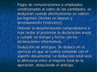 •• Pagos de remuneraciones a empleadosPagos de remuneraciones a empleados
condicionadas al cobro de las cantidades, secondicionadas al cobro de las cantidades, se
deducirán cuando efectivamente se cobrendeducirán cuando efectivamente se cobren
los ingresos (Ventas en abonos ylos ingresos (Ventas en abonos y
Arrendamiento Financiero).Arrendamiento Financiero).
•• Obtener la documentación comprobatoria aObtener la documentación comprobatoria a
más tardar al presentar la declaración anual,más tardar al presentar la declaración anual,
y cumplir en tiempo y forma con lasy cumplir en tiempo y forma con las
declaraciones informativas.declaraciones informativas.
•• Deducción de anticipos. Se deduce en elDeducción de anticipos. Se deduce en el
ejercicio en que se realizó contando con elejercicio en que se realizó contando con el
soporte documental. La deducción total serásoporte documental. La deducción total será
la diferencia entre el importe total de lala diferencia entre el importe total de la
operación, deduciendo el anticipo.operación, deduciendo el anticipo.
 