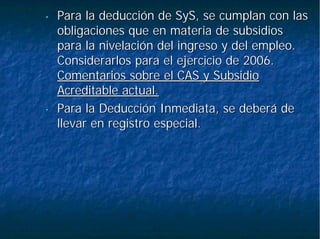 •• Para la deducción dePara la deducción de SySSyS, se cumplan con las, se cumplan con las
obligaciones que en materia de subsidiosobligaciones que en materia de subsidios
para la nivelación del ingreso y del empleo.para la nivelación del ingreso y del empleo.
Considerarlos para el ejercicio de 2006.Considerarlos para el ejercicio de 2006.
Comentarios sobre el CAS y SubsidioComentarios sobre el CAS y Subsidio
Acreditable actual.Acreditable actual.
•• Para la Deducción Inmediata, se deberá dePara la Deducción Inmediata, se deberá de
llevar en registro especial.llevar en registro especial.
 