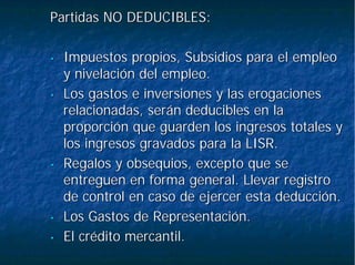 Partidas NO DEDUCIBLES:Partidas NO DEDUCIBLES:
•• Impuestos propios, Subsidios para el empleoImpuestos propios, Subsidios para el empleo
y nivelación del empleo.y nivelación del empleo.
•• Los gastos e inversiones y las erogacionesLos gastos e inversiones y las erogaciones
relacionadas, serán deducibles en larelacionadas, serán deducibles en la
proporción que guarden los ingresos totales yproporción que guarden los ingresos totales y
los ingresos gravados para la LISR.los ingresos gravados para la LISR.
•• Regalos y obsequios, excepto que seRegalos y obsequios, excepto que se
entreguen en forma general. Llevar registroentreguen en forma general. Llevar registro
de control en caso de ejercer esta deducción.de control en caso de ejercer esta deducción.
•• Los Gastos de Representación.Los Gastos de Representación.
•• El crédito mercantil.El crédito mercantil.
 