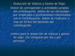 •• Deducción de Viáticos y Gastos de Viaje:Deducción de Viáticos y Gastos de Viaje:
Deben de corresponder a actividades propiasDeben de corresponder a actividades propias
del contribuyente, deben de ser efectuadasdel contribuyente, deben de ser efectuadas
por empleados o profesionistas relacionadospor empleados o profesionistas relacionados
con el Contribuyente, deben de realizarse acon el Contribuyente, deben de realizarse a
más de 50más de 50 KmKm del domicilio deldel domicilio del
contribuyente.contribuyente.
Límites para la deducción de viáticos y gastosLímites para la deducción de viáticos y gastos
de viaje: (Se computan por día y porde viaje: (Se computan por día y por
persona).persona).
 