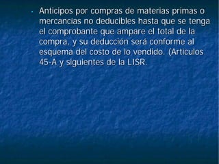 •• Anticipos por compras de materias primas oAnticipos por compras de materias primas o
mercancías no deducibles hasta que se tengamercancías no deducibles hasta que se tenga
el comprobante que ampare el total de lael comprobante que ampare el total de la
compra, y su deducción será conforme alcompra, y su deducción será conforme al
esquema del costo de lo vendido. (Artículosesquema del costo de lo vendido. (Artículos
4545--A y siguientes de la LISR.A y siguientes de la LISR.
 