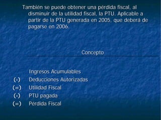 También se puede obtener una pérdida fiscal, alTambién se puede obtener una pérdida fiscal, al
disminuir de la utilidad fiscal, la PTU. Aplicable adisminuir de la utilidad fiscal, la PTU. Aplicable a
partir de la PTU generada en 2005, que deberá departir de la PTU generada en 2005, que deberá de
pagarse en 2006.pagarse en 2006.
PPéérdida Fiscalrdida Fiscal(=)(=)
PTU pagadaPTU pagada((--))
Utilidad FiscalUtilidad Fiscal(=)(=)
Deducciones AutorizadasDeducciones Autorizadas((--))
Ingresos AcumulablesIngresos Acumulables
ConceptoConcepto
 