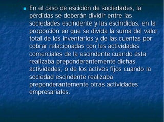 En el caso de escición de sociedades, laEn el caso de escición de sociedades, la
pérdidaspérdidas se deberán dividir entre lasse deberán dividir entre las
sociedadessociedades escindenteescindente y las escindidas, en lay las escindidas, en la
proporción en que se divida la suma del valorproporción en que se divida la suma del valor
total de los inventarios y de las cuentas portotal de los inventarios y de las cuentas por
cobrar relacionadas con las actividadescobrar relacionadas con las actividades
comerciales de lacomerciales de la escindenteescindente cuando éstacuando ésta
realizaba preponderantemente dichasrealizaba preponderantemente dichas
actividades, o de los activos fijos cuando laactividades, o de los activos fijos cuando la
sociedadsociedad escindenteescindente realizabarealizaba
preponderantemente otras actividadespreponderantemente otras actividades
empresariales.empresariales.
 