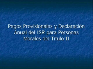 Pagos Provisionales y DeclaraciónPagos Provisionales y Declaración
Anual del ISR para PersonasAnual del ISR para Personas
Morales del Título IIMorales del Título II
 