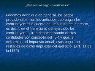 ¿Qué son los pagos provisionales?¿Qué son los pagos provisionales?
Podemos decir que en general, los pagosPodemos decir que en general, los pagos
provisionales, son los anticipos que pagan losprovisionales, son los anticipos que pagan los
contribuyentes a cuenta del impuesto del ejercicio,contribuyentes a cuenta del impuesto del ejercicio,
es decir, en el transcurso del ejercicio, loses decir, en el transcurso del ejercicio, los
contribuyentes irán desembolsando ciertascontribuyentes irán desembolsando ciertas
cantidades por concepto del ISR y que, alcantidades por concepto del ISR y que, al
determinar el impuesto anual, esos pagos serándeterminar el impuesto anual, esos pagos serán
restados de dicho impuesto del ejercicio. (Art. 14 derestados de dicho impuesto del ejercicio. (Art. 14 de
la LISR)la LISR)
 