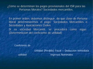 ¿Cómo se determinan los pagos provisionales del ISR para las¿Cómo se determinan los pagos provisionales del ISR para las
Personas Morales? Sociedades mercantiles.Personas Morales? Sociedades mercantiles.
En primer orden, debemos distinguir, de que clase de PersonaEn primer orden, debemos distinguir, de que clase de Persona
Moral determinaremos el pago: Sociedades Mercantiles oMoral determinaremos el pago: Sociedades Mercantiles o
Sociedades y Asociaciones Civiles.Sociedades y Asociaciones Civiles.
Si es sociedad Mercantil, se procederá como sigue:Si es sociedad Mercantil, se procederá como sigue:
(Determinación del coeficiente de utilidad)(Determinación del coeficiente de utilidad)
Ingresos Nominalesutilidad
Utilidad (Pérdida) Fiscal + Deducción Inmediata
Coeficiente de
 