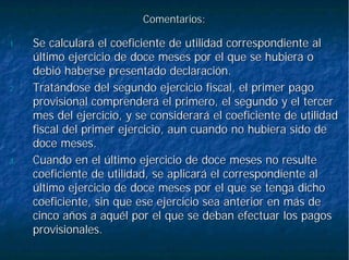 Comentarios:Comentarios:
1.1. Se calculará el coeficiente de utilidad correspondiente alSe calculará el coeficiente de utilidad correspondiente al
último ejercicio de doce meses por el que se hubiera oúltimo ejercicio de doce meses por el que se hubiera o
debió haberse presentado declaración.debió haberse presentado declaración.
2.2. Tratándose del segundo ejercicio fiscal, el primer pagoTratándose del segundo ejercicio fiscal, el primer pago
provisional comprenderá el primero, el segundo y el tercerprovisional comprenderá el primero, el segundo y el tercer
mes del ejercicio, y se considerará el coeficiente de utilidadmes del ejercicio, y se considerará el coeficiente de utilidad
fiscal del primer ejercicio, aun cuando no hubiera sido defiscal del primer ejercicio, aun cuando no hubiera sido de
doce meses.doce meses.
3.3. Cuando en el último ejercicio de doce meses no resulteCuando en el último ejercicio de doce meses no resulte
coeficiente de utilidad, se aplicará el correspondiente alcoeficiente de utilidad, se aplicará el correspondiente al
último ejercicio de doce meses por el que se tenga dichoúltimo ejercicio de doce meses por el que se tenga dicho
coeficiente, sin que ese ejercicio sea anterior en más decoeficiente, sin que ese ejercicio sea anterior en más de
cinco años a aquél por el que se deban efectuar los pagoscinco años a aquél por el que se deban efectuar los pagos
provisionales.provisionales.
 