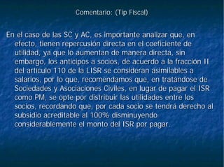 Comentario: (Comentario: (TipTip Fiscal)Fiscal)
En el caso de las SC y AC, es importante analizar que, enEn el caso de las SC y AC, es importante analizar que, en
efecto, tienen repercusión directa en el coeficiente deefecto, tienen repercusión directa en el coeficiente de
utilidad, ya que lo aumentan de manera directa, sinutilidad, ya que lo aumentan de manera directa, sin
embargo, los anticipos a socios, de acuerdo a la fracción IIembargo, los anticipos a socios, de acuerdo a la fracción II
del artículo 110 de la LISR se consideran asimilables adel artículo 110 de la LISR se consideran asimilables a
salarios, por lo que, recomendamos que, en tratándose desalarios, por lo que, recomendamos que, en tratándose de
Sociedades y Asociaciones Civiles, en lugar de pagar el ISRSociedades y Asociaciones Civiles, en lugar de pagar el ISR
como PM, se opte por distribuir las utilidades entre loscomo PM, se opte por distribuir las utilidades entre los
socios, recordando que, por cada socio se tendrá derecho alsocios, recordando que, por cada socio se tendrá derecho al
subsidio acreditable al 100% disminuyendosubsidio acreditable al 100% disminuyendo
considerablemente el monto del ISR por pagar.considerablemente el monto del ISR por pagar.
 