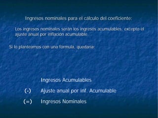 Ingresos nominales para el cálculo del coeficiente:Ingresos nominales para el cálculo del coeficiente:
Los ingresos nominales serán los ingresos acumulables, excepto eLos ingresos nominales serán los ingresos acumulables, excepto ell
ajuste anual por inflación acumulable.ajuste anual por inflación acumulable.
Si lo planteamos con una fórmula, quedaría:Si lo planteamos con una fórmula, quedaría:
Ingresos Nominales(=)
Ajuste anual por inf. Acumulable(-)
Ingresos Acumulables
 