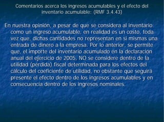 Comentarios acerca los ingresos acumulables y el efecto delComentarios acerca los ingresos acumulables y el efecto del
inventario acumulable: (RMF 3.4.43)inventario acumulable: (RMF 3.4.43)
En nuestra opinión, a pesar de que se considera al inventarioEn nuestra opinión, a pesar de que se considera al inventario
como un ingreso acumulable, en realidad es un costo, todacomo un ingreso acumulable, en realidad es un costo, toda
vez que, dichas cantidades no representan en si mismas unavez que, dichas cantidades no representan en si mismas una
entrada de dinero a la empresa. Por lo anterior, se permiteentrada de dinero a la empresa. Por lo anterior, se permite
que, el importe del inventario acumulado en la declaraciónque, el importe del inventario acumulado en la declaración
anual del ejercicio de 2005, NO se considere dentro de laanual del ejercicio de 2005, NO se considere dentro de la
utilidad (pérdida) fiscal determinada para los efectos delutilidad (pérdida) fiscal determinada para los efectos del
cálculo del coeficiente de utilidad, no obstante que seguirácálculo del coeficiente de utilidad, no obstante que seguirá
presente el efecto dentro de los ingresos acumulables y enpresente el efecto dentro de los ingresos acumulables y en
consecuencia dentro de los ingresos nominales.consecuencia dentro de los ingresos nominales.
 