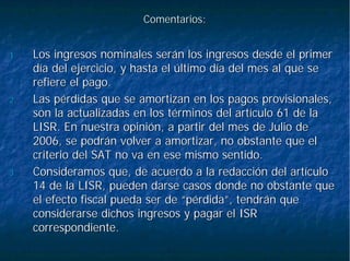 Comentarios:Comentarios:
1.1. Los ingresos nominales serán los ingresos desde el primerLos ingresos nominales serán los ingresos desde el primer
día del ejercicio, y hasta el último día del mes al que sedía del ejercicio, y hasta el último día del mes al que se
refiere el pago.refiere el pago.
2.2. Las pérdidas que se amortizan en los pagos provisionales,Las pérdidas que se amortizan en los pagos provisionales,
son la actualizadas en los términos del artículo 61 de lason la actualizadas en los términos del artículo 61 de la
LISR. En nuestra opinión, a partir del mes de Julio deLISR. En nuestra opinión, a partir del mes de Julio de
2006, se podrán volver a amortizar, no obstante que el2006, se podrán volver a amortizar, no obstante que el
criterio del SAT no va en ese mismo sentido.criterio del SAT no va en ese mismo sentido.
3.3. Consideramos que, de acuerdo a la redacción del artículoConsideramos que, de acuerdo a la redacción del artículo
14 de la LISR, pueden darse casos donde no obstante que14 de la LISR, pueden darse casos donde no obstante que
el efecto fiscal pueda ser de “pérdida”, tendrán queel efecto fiscal pueda ser de “pérdida”, tendrán que
considerarse dichos ingresos y pagar el ISRconsiderarse dichos ingresos y pagar el ISR
correspondiente.correspondiente.
 