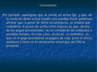 Comentarios:Comentarios:
Por ejemplo, supóngase que se vende un activo fijo, y que, dePor ejemplo, supóngase que se vende un activo fijo, y que, de
la venta de dicho activo resulta una pérdida fiscal, podemosla venta de dicho activo resulta una pérdida fiscal, podemos
afirmar que, a pesar de dicha circunstancia, se tendría queafirmar que, a pesar de dicha circunstancia, se tendría que
considerar el precio de venta como ingreso ya que, dentroconsiderar el precio de venta como ingreso ya que, dentro
de los pagos provisionales, no se consideran las utilidades ode los pagos provisionales, no se consideran las utilidades o
pérdidas fiscales. En este caso, el efecto, en definitiva, espérdidas fiscales. En este caso, el efecto, en definitiva, es
que en el pago provisional se pagará de más, pero el efectoque en el pago provisional se pagará de más, pero el efecto
quedaría a favor en la declaración anual que del ISR sequedaría a favor en la declaración anual que del ISR se
presente.presente.
 