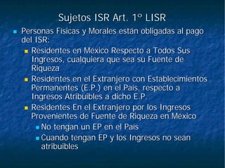 Sujetos ISR Art. 1º LISRSujetos ISR Art. 1º LISR
Personas Físicas y Morales están obligadas al pagoPersonas Físicas y Morales están obligadas al pago
del ISR:del ISR:
Residentes en México Respecto a Todos SusResidentes en México Respecto a Todos Sus
Ingresos, cualquiera que sea su Fuente deIngresos, cualquiera que sea su Fuente de
RiquezaRiqueza
Residentes en el Extranjero con EstablecimientosResidentes en el Extranjero con Establecimientos
Permanentes (E.P.) en el País, respecto aPermanentes (E.P.) en el País, respecto a
Ingresos Atribuibles a dicho E.P.Ingresos Atribuibles a dicho E.P.
Residentes En el Extranjero por los IngresosResidentes En el Extranjero por los Ingresos
Provenientes de Fuente de Riqueza en MéxicoProvenientes de Fuente de Riqueza en México
No tengan un EP en el PaísNo tengan un EP en el País
Cuando tengan EP y los Ingresos no seanCuando tengan EP y los Ingresos no sean
atribuiblesatribuibles
 