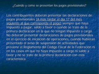 ¿Cuándo y como se presentan los pagos provisionales?¿Cuándo y como se presentan los pagos provisionales?
Los contribuyentes deberán presentar las declaraciones deLos contribuyentes deberán presentar las declaraciones de
pagos provisionalespagos provisionales (A más tardar el día 17 del mes(A más tardar el día 17 del mes
siguiente al que corresponda el pago)siguiente al que corresponda el pago) siempre que hayasiempre que haya
impuesto a pagar, saldo a favor o cuando se trate de laimpuesto a pagar, saldo a favor o cuando se trate de la
primera declaración en la que no tengan impuesto a cargo.primera declaración en la que no tengan impuesto a cargo.
No deberán presentar declaraciones de pagos provisionalesNo deberán presentar declaraciones de pagos provisionales
en el ejercicio de iniciación de operaciones, cuando hubieranen el ejercicio de iniciación de operaciones, cuando hubieran
presentado el aviso de suspensión de actividades quepresentado el aviso de suspensión de actividades que
previene el Reglamento del Código Fiscal de la Federación nipreviene el Reglamento del Código Fiscal de la Federación ni
en los casos en que no haya impuesto a cargo ni saldo aen los casos en que no haya impuesto a cargo ni saldo a
favor y no se trate de la primera declaración con estafavor y no se trate de la primera declaración con esta
característica.característica.
 