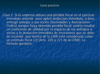 Casos prácticos.Casos prácticos.
Caso 2. Si la empresa obtuvo una pérdida fiscal en el ejercicioCaso 2. Si la empresa obtuvo una pérdida fiscal en el ejercicio
inmediato anterior, pero aplicó deducción inmediata, o bien,inmediato anterior, pero aplicó deducción inmediata, o bien,
entregó anticipo a sus socios (Sociedades y Asociacionesentregó anticipo a sus socios (Sociedades y Asociaciones
Civiles) aunque haya obtenido pérdida fiscal, podría resultarCiviles) aunque haya obtenido pérdida fiscal, podría resultar
un coeficiente de utilidad por el impacto de los anticipos aun coeficiente de utilidad por el impacto de los anticipos a
socios y la deducción inmediata de inversiones que se debesocios y la deducción inmediata de inversiones que se debe
de recordar, que dentro de la LISR está considerada comode recordar, que dentro de la LISR está considerada como
un estímulo fiscal (2) (un estímulo fiscal (2) (ArtsArts. 220 y 221 de la LISR). La. 220 y 221 de la LISR). La
fórmula quedaría:fórmula quedaría:
 