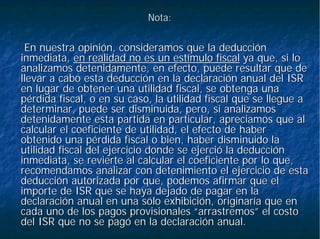 Nota:Nota:
En nuestra opinión, consideramos que la deducciónEn nuestra opinión, consideramos que la deducción
inmediata,inmediata, en realidad no es un estímulo fiscalen realidad no es un estímulo fiscal ya que, si loya que, si lo
analizamos detenidamente, en efecto, puede resultar que deanalizamos detenidamente, en efecto, puede resultar que de
llevar a cabo esta deducción en la declaración anual del ISRllevar a cabo esta deducción en la declaración anual del ISR
en lugar de obtener una utilidad fiscal, se obtenga unaen lugar de obtener una utilidad fiscal, se obtenga una
pérdida fiscal, o en su caso, la utilidad fiscal que se llegue apérdida fiscal, o en su caso, la utilidad fiscal que se llegue a
determinar, puede ser disminuida, pero, si analizamosdeterminar, puede ser disminuida, pero, si analizamos
detenidamente esta partida en particular, apreciamos que aldetenidamente esta partida en particular, apreciamos que al
calcular el coeficiente de utilidad, el efecto de habercalcular el coeficiente de utilidad, el efecto de haber
obtenido una pérdida fiscal o bien, haber disminuido laobtenido una pérdida fiscal o bien, haber disminuido la
utilidad fiscal del ejercicio donde se ejerció la deducciónutilidad fiscal del ejercicio donde se ejerció la deducción
inmediata, se revierte al calcular el coeficiente por lo que,inmediata, se revierte al calcular el coeficiente por lo que,
recomendamos analizar con detenimiento el ejercicio de estarecomendamos analizar con detenimiento el ejercicio de esta
deducción autorizada por que, podemos afirmar que eldeducción autorizada por que, podemos afirmar que el
importe de ISR que se haya dejado de pagar en laimporte de ISR que se haya dejado de pagar en la
declaración anual en una sólo exhibición, originaría que endeclaración anual en una sólo exhibición, originaría que en
cada uno de los pagos provisionales “arrastremos” el costocada uno de los pagos provisionales “arrastremos” el costo
del ISR que no se pagó en la declaración anual.del ISR que no se pagó en la declaración anual.
 
