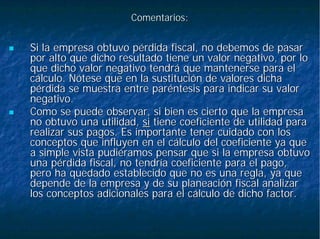 Comentarios:Comentarios:
Si la empresa obtuvo pérdida fiscal, no debemos de pasarSi la empresa obtuvo pérdida fiscal, no debemos de pasar
por alto que dicho resultado tiene un valor negativo, por lopor alto que dicho resultado tiene un valor negativo, por lo
que dicho valor negativo tendrá que mantenerse para elque dicho valor negativo tendrá que mantenerse para el
cálculo. Nótese que en la sustitución de valores dichacálculo. Nótese que en la sustitución de valores dicha
pérdida se muestra entre paréntesis para indicar su valorpérdida se muestra entre paréntesis para indicar su valor
negativo.negativo.
Como se puede observar, si bien es cierto que la empresaComo se puede observar, si bien es cierto que la empresa
no obtuvo una utilidad,no obtuvo una utilidad, sisi tiene coeficiente de utilidad paratiene coeficiente de utilidad para
realizar sus pagos. Es importante tener cuidado con losrealizar sus pagos. Es importante tener cuidado con los
conceptos que influyen en el cálculo del coeficiente ya queconceptos que influyen en el cálculo del coeficiente ya que
a simple vista pudiéramos pensar que si la empresa obtuvoa simple vista pudiéramos pensar que si la empresa obtuvo
una pérdida fiscal, no tendría coeficiente para el pago,una pérdida fiscal, no tendría coeficiente para el pago,
pero ha quedado establecido que no es una regla, ya quepero ha quedado establecido que no es una regla, ya que
depende de la empresa y de su planeación fiscal analizardepende de la empresa y de su planeación fiscal analizar
los conceptos adicionales para el cálculo de dicho factor.los conceptos adicionales para el cálculo de dicho factor.
 