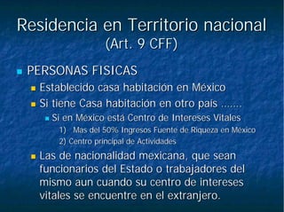 Residencia en Territorio nacionalResidencia en Territorio nacional
(Art. 9 CFF)(Art. 9 CFF)
PERSONAS FISICASPERSONAS FISICAS
Establecido casa habitación en MéxicoEstablecido casa habitación en México
Si tiene Casa habitación en otro paísSi tiene Casa habitación en otro país …………..
Si en México está Centro de Intereses VitalesSi en México está Centro de Intereses Vitales
1)1) Mas del 50% Ingresos Fuente de Riqueza en MéxicoMas del 50% Ingresos Fuente de Riqueza en México
2) Centro principal de Actividades2) Centro principal de Actividades
Las de nacionalidad mexicana, que seanLas de nacionalidad mexicana, que sean
funcionarios del Estado o trabajadores delfuncionarios del Estado o trabajadores del
mismo aun cuando su centro de interesesmismo aun cuando su centro de intereses
vitales se encuentre en el extranjero.vitales se encuentre en el extranjero.
 
