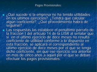 Pagos Provisionales:Pagos Provisionales:
¿Qué sucede si la empresa no ha tenido utilidades¿Qué sucede si la empresa no ha tenido utilidades
en los últimos ejercicios?. ¿Tendrá que calcularen los últimos ejercicios?. ¿Tendrá que calcular
algún coeficiente?, ¿Qué procedimiento habrá dealgún coeficiente?, ¿Qué procedimiento habrá de
seguirse?seguirse?
Las respuestas las establece el penúltimo párrafo deLas respuestas las establece el penúltimo párrafo de
la fracción I del artículo 14 de la LISR al señalar quela fracción I del artículo 14 de la LISR al señalar que
sisi en el último ejercicio de doce meses no resultaen el último ejercicio de doce meses no resulta
coeficiente de utilidad conforme a lo dispuesto encoeficiente de utilidad conforme a lo dispuesto en
esta fracción, se aplicará el correspondiente alesta fracción, se aplicará el correspondiente al
último ejercicio de doce meses por el que se tengaúltimo ejercicio de doce meses por el que se tenga
dicho coeficiente, sin que ese ejercicio sea anteriordicho coeficiente, sin que ese ejercicio sea anterior
en más de cinco años a aquél por el que se debanen más de cinco años a aquél por el que se deban
efectuar los pagos provisionales.efectuar los pagos provisionales.
 