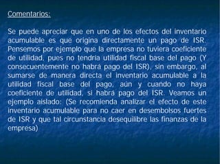 Comentarios:
Se puede apreciar que en uno de los efectos del inventario
acumulable es que origina directamente un pago de ISR.
Pensemos por ejemplo que la empresa no tuviera coeficiente
de utilidad, pues no tendría utilidad fiscal base del pago (Y
consecuentemente no habrá pago del ISR), sin embargo, al
sumarse de manera directa el inventario acumulable a la
utilidad fiscal base del pago, aún y cuando no haya
coeficiente de utilidad, si habrá pago del ISR. Veamos un
ejemplo aislado: (Se recomienda analizar el efecto de este
inventario acumulable para no caer en desembolsos fuertes
de ISR y que tal circunstancia desequilibre las finanzas de la
empresa)
 
