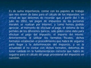 Es de suma importancia, contar con los papeles de trabajo
que nos sirven de base para el cálculo de los impuestos, en
virtud de que debemos de recordar que a partir del 1 de
julio de 2002, los pagos de impuestos de las personas
morales se realizan por internet, y como hemos podido
apreciar, al momento de efectuar el pago, el sistema de los
portales de los diferentes bancos, sólo piden como dato para
efectuar el pago del impuesto, el importe del mismo.
Anteriormente al utilizar los formatos fiscales, dichos
formatos establecían el procedimiento que habrá de seguirse
para llegar a la determinación del impuesto, y en la
actualidad al no contar con dichos formatos, debemos de
tener cuidado en la fundamentación correcta que habrá de
seguirse para el cálculo del pago provisional del impuesto en
cuestión.
 