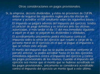 Otras consideraciones en pagos provisionales.Otras consideraciones en pagos provisionales.
Si, la empresa, decreta dividendos, y éstos no provienen de CUFISi, la empresa, decreta dividendos, y éstos no provienen de CUFIN,N,
deben de seguirse las siguientes reglas para los efectos dedeben de seguirse las siguientes reglas para los efectos de
enterar y acreditar el ISR resultante sobre las siguientes basesenterar y acreditar el ISR resultante sobre las siguientes bases::
1.1. El impuesto se pagará además del impuesto del ejercicio, tendráEl impuesto se pagará además del impuesto del ejercicio, tendrá
el carácter de pago definitivo y se enterará ante las oficinasel carácter de pago definitivo y se enterará ante las oficinas
autorizadas, a más tardar el día 17 del mes inmediato siguienteautorizadas, a más tardar el día 17 del mes inmediato siguiente
a aquél en el que se pagaron los dividendos o utilidades.a aquél en el que se pagaron los dividendos o utilidades.
2.2. El acreditamiento únicamente podrá efectuarse contra elEl acreditamiento únicamente podrá efectuarse contra el
impuesto sobre la renta del ejercicio que resulte a cargo de laimpuesto sobre la renta del ejercicio que resulte a cargo de la
persona moral en el ejercicio en el que se pague el impuesto apersona moral en el ejercicio en el que se pague el impuesto a
que se refiere este artículo.que se refiere este artículo.
3.3. El monto del impuesto que no se pueda acreditar conforme alEl monto del impuesto que no se pueda acreditar conforme al
párrafo anterior, se podrá acreditar hasta en los dos ejerciciospárrafo anterior, se podrá acreditar hasta en los dos ejercicios
inmediatos siguientes contra el impuesto del ejercicio y contrainmediatos siguientes contra el impuesto del ejercicio y contra
los pagos provisionales de los mismos. Cuando el impuesto dellos pagos provisionales de los mismos. Cuando el impuesto del
ejercicio sea menor que el monto que se hubiese acreditado enejercicio sea menor que el monto que se hubiese acreditado en
los pagos provisionales, únicamente se considerará acreditablelos pagos provisionales, únicamente se considerará acreditable
contra el impuesto del ejercicio un monto igual a este último.contra el impuesto del ejercicio un monto igual a este último.
 