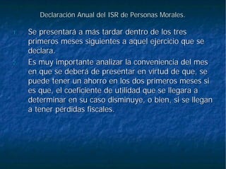 Declaración Anual del ISR de Personas Morales.Declaración Anual del ISR de Personas Morales.
1.1. Se presentará a más tardar dentro de los tresSe presentará a más tardar dentro de los tres
primeros meses siguientes a aquel ejercicio que seprimeros meses siguientes a aquel ejercicio que se
declara.declara.
2.2. Es muy importante analizar la conveniencia del mesEs muy importante analizar la conveniencia del mes
en que se deberá de presentar en virtud de que, seen que se deberá de presentar en virtud de que, se
puede tener un ahorro en los dos primeros meses sipuede tener un ahorro en los dos primeros meses si
es que, el coeficiente de utilidad que se llegara aes que, el coeficiente de utilidad que se llegara a
determinar en su caso disminuye, o bien, si se llegandeterminar en su caso disminuye, o bien, si se llegan
a tener pérdidas fiscales.a tener pérdidas fiscales.
 