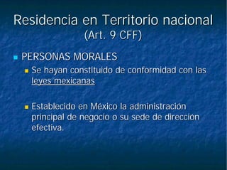 Residencia en Territorio nacionalResidencia en Territorio nacional
(Art. 9 CFF)(Art. 9 CFF)
PERSONAS MORALESPERSONAS MORALES
Se hayan constituido de conformidad con lasSe hayan constituido de conformidad con las
leyes mexicanasleyes mexicanas
Establecido en México la administraciónEstablecido en México la administración
principal de negocio o su sede de direcciónprincipal de negocio o su sede de dirección
efectiva.efectiva.
 