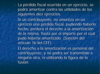 •• La pérdida fiscal ocurrida en un ejercicio, seLa pérdida fiscal ocurrida en un ejercicio, se
podrá amortizar contra las utilidades de lospodrá amortizar contra las utilidades de los
siguientes diez ejercicios.siguientes diez ejercicios.
•• Si un contribuyente, no amortiza en unSi un contribuyente, no amortiza en un
ejercicio una pérdida fiscal, pudiendo haberloejercicio una pérdida fiscal, pudiendo haberlo
hecho, perderá el derecho a la amortizaciónhecho, perderá el derecho a la amortización
de la misma, hasta por el importe por el cualde la misma, hasta por el importe por el cual
pudo haberla amortizado. (Sanción delpudo haberla amortizado. (Sanción del
artículo 76 del CFF)artículo 76 del CFF)
•• El derecho a la amortización es personal delEl derecho a la amortización es personal del
contribuyente, y no podrá ser transmitido acontribuyente, y no podrá ser transmitido a
ninguna otra, ni utilizando la figura de laninguna otra, ni utilizando la figura de la
fusión.fusión.
 