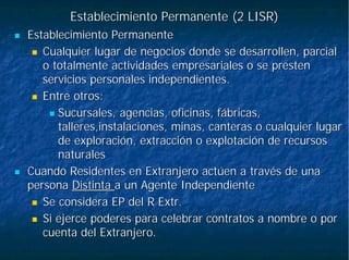 Establecimiento Permanente (2 LISR)Establecimiento Permanente (2 LISR)
Establecimiento PermanenteEstablecimiento Permanente
Cualquier lugar de negocios donde se desarrollen, parcialCualquier lugar de negocios donde se desarrollen, parcial
o totalmente actividades empresariales o se presteno totalmente actividades empresariales o se presten
servicios personales independientes.servicios personales independientes.
Entre otros:Entre otros:
Sucursales, agencias, oficinas, fábricas,Sucursales, agencias, oficinas, fábricas,
talleres,instalaciones, minas, canteras o cualquier lugartalleres,instalaciones, minas, canteras o cualquier lugar
de exploración, extracción o explotación de recursosde exploración, extracción o explotación de recursos
naturalesnaturales
Cuando Residentes en Extranjero actúen a través de unaCuando Residentes en Extranjero actúen a través de una
personapersona DistintaDistinta a un Agente Independientea un Agente Independiente
Se considera EP del RSe considera EP del R ExtrExtr..
Si ejerce poderes para celebrar contratos a nombre o porSi ejerce poderes para celebrar contratos a nombre o por
cuenta del Extranjero.cuenta del Extranjero.
 