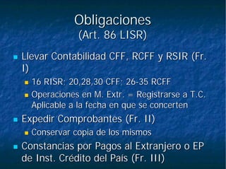 ObligacionesObligaciones
(Art. 86 LISR)(Art. 86 LISR)
Llevar Contabilidad CFF, RCFF y RSIR (Fr.Llevar Contabilidad CFF, RCFF y RSIR (Fr.
I)I)
16 RISR; 20,28,30 CFF; 2616 RISR; 20,28,30 CFF; 26--35 RCFF35 RCFF
Operaciones en M.Operaciones en M. ExtrExtr. = Registrarse a. = Registrarse a T.CT.C..
Aplicable a la fecha en que seAplicable a la fecha en que se concertenconcerten
Expedir Comprobantes (Fr. II)Expedir Comprobantes (Fr. II)
Conservar copia de los mismosConservar copia de los mismos
Constancias por Pagos al Extranjero o EPConstancias por Pagos al Extranjero o EP
de Inst. Crédito del País (Fr. III)de Inst. Crédito del País (Fr. III)
 