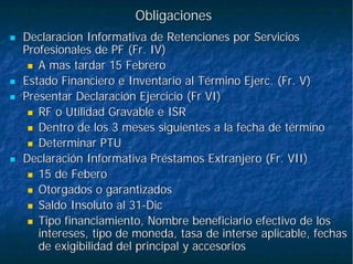 ObligacionesObligaciones
DeclaracionDeclaracion Informativa de Retenciones por ServiciosInformativa de Retenciones por Servicios
Profesionales de PF (Fr. IV)Profesionales de PF (Fr. IV)
A mas tardar 15 FebreroA mas tardar 15 Febrero
Estado Financiero e Inventario al TérminoEstado Financiero e Inventario al Término EjercEjerc. (Fr. V). (Fr. V)
Presentar Declaración Ejercicio (Presentar Declaración Ejercicio (FrFr VI)VI)
RF o Utilidad Gravable e ISRRF o Utilidad Gravable e ISR
Dentro de los 3 meses siguientes a la fecha de términoDentro de los 3 meses siguientes a la fecha de término
Determinar PTUDeterminar PTU
Declaración Informativa Préstamos Extranjero (Fr. VII)Declaración Informativa Préstamos Extranjero (Fr. VII)
15 de15 de FeberoFebero
Otorgados o garantizadosOtorgados o garantizados
Saldo Insoluto al 31Saldo Insoluto al 31--DicDic
Tipo financiamiento, Nombre beneficiario efectivo de losTipo financiamiento, Nombre beneficiario efectivo de los
intereses, tipo de moneda, tasa deintereses, tipo de moneda, tasa de interseinterse aplicable, fechasaplicable, fechas
de exigibilidad del principal y accesoriosde exigibilidad del principal y accesorios
 