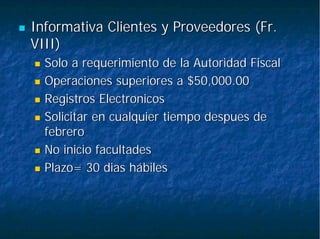 Informativa Clientes y Proveedores (Fr.Informativa Clientes y Proveedores (Fr.
VIII)VIII)
Solo a requerimiento de la Autoridad FiscalSolo a requerimiento de la Autoridad Fiscal
Operaciones superiores a $50,000.00Operaciones superiores a $50,000.00
RegistrosRegistros ElectronicosElectronicos
Solicitar en cualquier tiempoSolicitar en cualquier tiempo despuesdespues dede
febrerofebrero
No inicio facultadesNo inicio facultades
Plazo= 30Plazo= 30 diasdias hábileshábiles
 