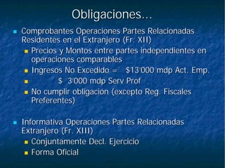 Obligaciones...Obligaciones...
Comprobantes Operaciones Partes RelacionadasComprobantes Operaciones Partes Relacionadas
Residentes en el Extranjero (Fr. XII)Residentes en el Extranjero (Fr. XII)
Precios y Montos entre partes independientes enPrecios y Montos entre partes independientes en
operaciones comparablesoperaciones comparables
Ingresos No Excedido =Ingresos No Excedido = $13’000$13’000 mdpmdp Act.Act. EmpEmp..
$ 3’000$ 3’000 mdpmdp ServServ ProfProf
No cumplir obligación (excepto Reg. FiscalesNo cumplir obligación (excepto Reg. Fiscales
Preferentes)Preferentes)
Informativa Operaciones Partes RelacionadasInformativa Operaciones Partes Relacionadas
Extranjero (Fr. XIII)Extranjero (Fr. XIII)
ConjuntamenteConjuntamente DeclDecl. Ejercicio. Ejercicio
Forma OficialForma Oficial
 