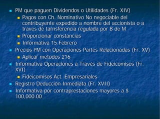 PM que paguen Dividendos o Utilidades (Fr. XIV)PM que paguen Dividendos o Utilidades (Fr. XIV)
Pagos conPagos con ChCh. Nominativo No negociable del. Nominativo No negociable del
contribuyente expedido a nombre del accionista o acontribuyente expedido a nombre del accionista o a
travestraves dede tarnsferenciatarnsferencia regulada por B de Mregulada por B de M
Proporcionar constanciasProporcionar constancias
Informativa 15 FebreroInformativa 15 Febrero
Precios PM con Operaciones Partes Relacionadas (Fr. XV)Precios PM con Operaciones Partes Relacionadas (Fr. XV)
AplicarAplicar metodosmetodos 216216
Informativa Operaciones a Través de Fideicomisos (Fr.Informativa Operaciones a Través de Fideicomisos (Fr.
XVI)XVI)
Fideicomisos Act. EmpresarialesFideicomisos Act. Empresariales
Registro Deducción Inmediata (Fr. XVII)Registro Deducción Inmediata (Fr. XVII)
Informativa por contraprestaciones mayores a $Informativa por contraprestaciones mayores a $
100,000.00100,000.00
 