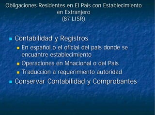 Obligaciones Residentes en ElObligaciones Residentes en El PaisPais con Establecimientocon Establecimiento
en Extranjeroen Extranjero
(87 LISR)(87 LISR)
Contabilidad y RegistrosContabilidad y Registros
En español o el oficial delEn español o el oficial del paispais donde sedonde se
encuantreencuantre establecimientoestablecimiento
Operaciones enOperaciones en MnacionalMnacional o del Paíso del País
Traducción a requerimiento autoridadTraducción a requerimiento autoridad
Conservar Contabilidad y ComprobantesConservar Contabilidad y Comprobantes
 