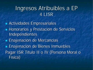 Ingresos Atribuibles a EPIngresos Atribuibles a EP
4 LISR4 LISR
Actividades EmpresarialesActividades Empresariales
Honorarios y Prestación de ServiciosHonorarios y Prestación de Servicios
IndependientesIndependientes
Enajenación de MercancíasEnajenación de Mercancías
Enajenación de Bienes InmueblesEnajenación de Bienes Inmuebles
Pagar ISR Título II o IV (Persona Moral oPagar ISR Título II o IV (Persona Moral o
Física)Física)
 