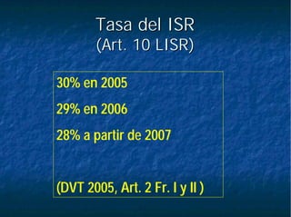 Tasa del ISRTasa del ISR
(Art. 10 LISR)(Art. 10 LISR)
30% en 2005
29% en 2006
28% a partir de 2007
(DVT 2005, Art. 2 Fr. I y II )
 