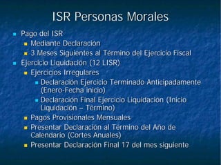 ISR Personas MoralesISR Personas Morales
Pago del ISRPago del ISR
Mediante DeclaraciónMediante Declaración
3 Meses Siguientes al Término del Ejercicio Fiscal3 Meses Siguientes al Término del Ejercicio Fiscal
Ejercicio Liquidación (12 LISR)Ejercicio Liquidación (12 LISR)
Ejercicios IrregularesEjercicios Irregulares
Declaración Ejercicio Terminado AnticipadamenteDeclaración Ejercicio Terminado Anticipadamente
(Enero(Enero--Fecha inicio)Fecha inicio)
Declaración Final Ejercicio Liquidación (InicioDeclaración Final Ejercicio Liquidación (Inicio
LiquidaciónLiquidación –– Término)Término)
Pagos Provisionales MensualesPagos Provisionales Mensuales
Presentar Declaración al Término del Año dePresentar Declaración al Término del Año de
Calendario (Cortes Anuales)Calendario (Cortes Anuales)
Presentar Declaración Final 17 del mes siguientePresentar Declaración Final 17 del mes siguiente
 