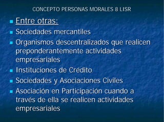 CONCEPTO PERSONAS MORALES 8 LISRCONCEPTO PERSONAS MORALES 8 LISR
Entre otras:Entre otras:
Sociedades mercantilesSociedades mercantiles
Organismos descentralizados que realicenOrganismos descentralizados que realicen
preponderantemente actividadespreponderantemente actividades
empresarialesempresariales
Instituciones de CréditoInstituciones de Crédito
Sociedades y Asociaciones CivilesSociedades y Asociaciones Civiles
Asociación en Participación cuando aAsociación en Participación cuando a
través de ella se realicen actividadestravés de ella se realicen actividades
empresarialesempresariales
 