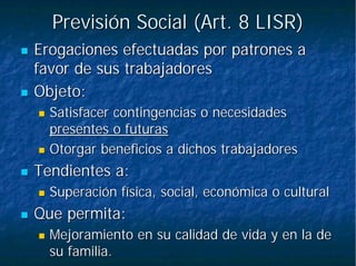 Previsión Social (Art. 8 LISR)Previsión Social (Art. 8 LISR)
Erogaciones efectuadas por patrones aErogaciones efectuadas por patrones a
favor de sus trabajadoresfavor de sus trabajadores
Objeto:Objeto:
Satisfacer contingencias o necesidadesSatisfacer contingencias o necesidades
presentes o futuraspresentes o futuras
Otorgar beneficios a dichos trabajadoresOtorgar beneficios a dichos trabajadores
Tendientes a:Tendientes a:
Superación física, social, económica o culturalSuperación física, social, económica o cultural
Que permita:Que permita:
Mejoramiento en su calidad de vida y en la deMejoramiento en su calidad de vida y en la de
su familia.su familia.
 