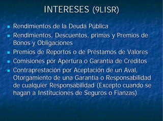INTERESESINTERESES (9LISR)(9LISR)
Rendimientos de la Deuda PúblicaRendimientos de la Deuda Pública
Rendimientos, Descuentos, primas y Premios deRendimientos, Descuentos, primas y Premios de
Bonos y ObligacionesBonos y Obligaciones
Premios dePremios de ReportosReportos o de Préstamos de Valoreso de Préstamos de Valores
Comisiones por Apertura o Garantía de CréditosComisiones por Apertura o Garantía de Créditos
Contraprestación por Aceptación de un Aval,Contraprestación por Aceptación de un Aval,
Otorgamiento de una Garantía o ResponsabilidadOtorgamiento de una Garantía o Responsabilidad
de cualquier Responsabilidad (Excepto cuando sede cualquier Responsabilidad (Excepto cuando se
hagan a Instituciones de Seguros o Fianzas)hagan a Instituciones de Seguros o Fianzas)
 
