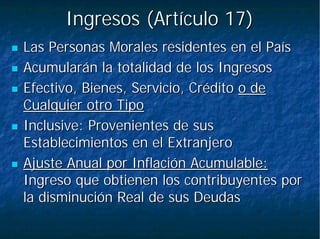 Ingresos (Artículo 17)Ingresos (Artículo 17)
Las Personas Morales residentes en el PaísLas Personas Morales residentes en el País
Acumularán la totalidad de los IngresosAcumularán la totalidad de los Ingresos
Efectivo, Bienes, Servicio, CréditoEfectivo, Bienes, Servicio, Crédito o deo de
Cualquier otro TipoCualquier otro Tipo
Inclusive: Provenientes de susInclusive: Provenientes de sus
Establecimientos en el ExtranjeroEstablecimientos en el Extranjero
Ajuste Anual por Inflación Acumulable:Ajuste Anual por Inflación Acumulable:
Ingreso que obtienen los contribuyentes porIngreso que obtienen los contribuyentes por
la disminución Real de sus Deudasla disminución Real de sus Deudas
 